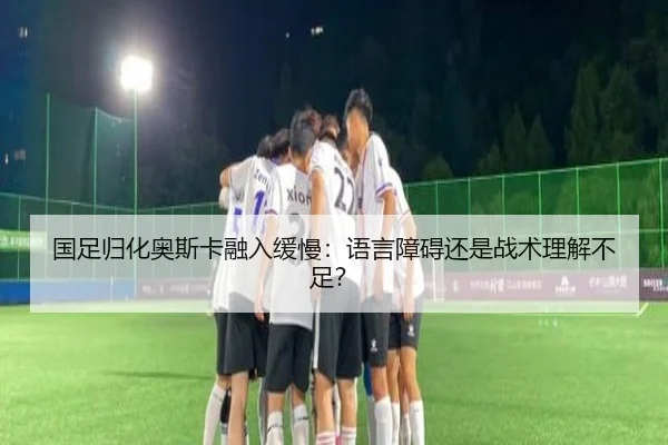 国足归化奥斯卡融入缓慢：语言障碍还是战术理解不足？
