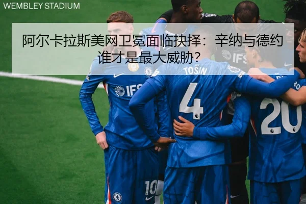 阿尔卡拉斯美网卫冕面临抉择：辛纳与德约谁才是最大威胁？